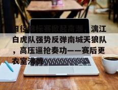 28circle-田径锦标赛掀起高潮，漓江白虎队强势反弹南城天狼队，高压逼抢奏功——赛后更衣室沸腾的简单介绍